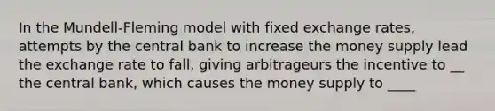 In the Mundell-Fleming model with fixed exchange rates, attempts by the central bank to increase the money supply lead the exchange rate to fall, giving arbitrageurs the incentive to __ the central bank, which causes the money supply to ____