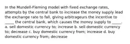 In the Mundell-Fleming model with fixed exchange rates, attempts by the central bank to increase the money supply lead the exchange rate to fall, giving arbitrageurs the incentive to _____ the central bank, which causes the money supply to _____. a. sell domestic currency to; increase b. sell domestic currency to; decrease c. buy domestic currency from; increase d. buy domestic currency from; decrease