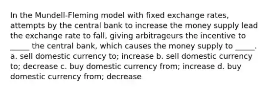 In the Mundell-Fleming model with fixed exchange rates, attempts by the central bank to increase the money supply lead the exchange rate to fall, giving arbitrageurs the incentive to _____ the central bank, which causes the money supply to _____. a. sell domestic currency to; increase b. sell domestic currency to; decrease c. buy domestic currency from; increase d. buy domestic currency from; decrease