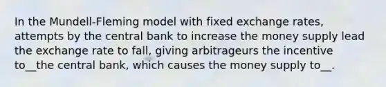 In the Mundell-Fleming model with fixed exchange rates, attempts by the central bank to increase the money supply lead the exchange rate to fall, giving arbitrageurs the incentive to__the central bank, which causes the money supply to__.