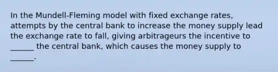 In the Mundell-Fleming model with fixed exchange rates, attempts by the central bank to increase the money supply lead the exchange rate to fall, giving arbitrageurs the incentive to ______ the central bank, which causes the money supply to ______.