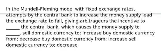 In the Mundell-Fleming model with fixed exchange rates, attempts by the central bank to increase the money supply lead the exchange rate to fall, giving arbitrageurs the incentive to ______ the central bank, which causes the money supply to ______. sell domestic currency to; increase buy domestic currency from; decrease buy domestic currency from; increase sell domestic currency to; decrease