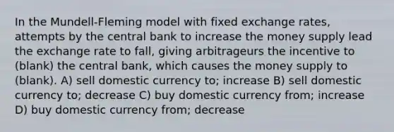 In the Mundell-Fleming model with fixed exchange rates, attempts by the central bank to increase the money supply lead the exchange rate to fall, giving arbitrageurs the incentive to (blank) the central bank, which causes the money supply to (blank). A) sell domestic currency to; increase B) sell domestic currency to; decrease C) buy domestic currency from; increase D) buy domestic currency from; decrease