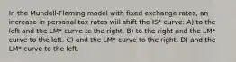 In the Mundell-Fleming model with fixed exchange rates, an increase in personal tax rates will shift the IS* curve: A) to the left and the LM* curve to the right. B) to the right and the LM* curve to the left. C) and the LM* curve to the right. D) and the LM* curve to the left.