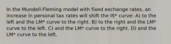 In the Mundell-Fleming model with fixed exchange rates, an increase in personal tax rates will shift the IS* curve: A) to the left and the LM* curve to the right. B) to the right and the LM* curve to the left. C) and the LM* curve to the right. D) and the LM* curve to the left.