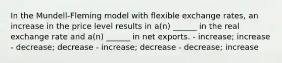 In the Mundell-Fleming model with flexible exchange rates, an increase in the price level results in a(n) ______ in the real exchange rate and a(n) ______ in net exports. - increase; increase - decrease; decrease - increase; decrease - decrease; increase