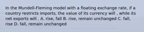 In the Mundell-Fleming model with a floating exchange rate, if a country restricts imports, the value of its currency will , while its net exports will . A. rise, fall B. rise, remain unchanged C. fall, rise D. fall, remain unchanged