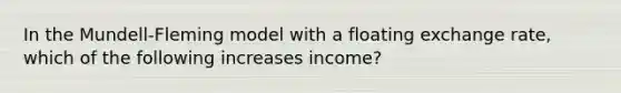 In the Mundell-Fleming model with a floating exchange rate, which of the following increases income?