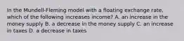 In the Mundell-Fleming model with a floating exchange rate, which of the following increases income? A. an increase in the money supply B. a decrease in the money supply C. an increase in taxes D. a decrease in taxes