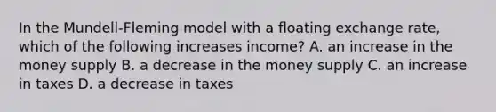 In the Mundell-Fleming model with a floating exchange rate, which of the following increases income? A. an increase in the money supply B. a decrease in the money supply C. an increase in taxes D. a decrease in taxes