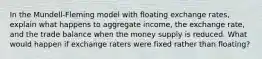 In the Mundell-Fleming model with floating exchange rates, explain what happens to aggregate income, the exchange rate, and the trade balance when the money supply is reduced. What would happen if exchange raters were fixed rather than floating?