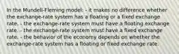 In the Mundell-Fleming model: - it makes no difference whether the exchange-rate system has a floating or a fixed exchange rate. - the exchange-rate system must have a floating exchange rate. - the exchange-rate system must have a fixed exchange rate. - the behavior of the economy depends on whether the exchange-rate system has a floating or fixed exchange rate.