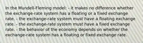 In the Mundell-Fleming model: - it makes no difference whether the exchange-rate system has a floating or a fixed exchange rate. - the exchange-rate system must have a floating exchange rate. - the exchange-rate system must have a fixed exchange rate. - the behavior of the economy depends on whether the exchange-rate system has a floating or fixed exchange rate.