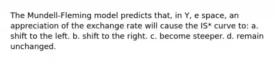 The Mundell-Fleming model predicts that, in Y, e space, an appreciation of the exchange rate will cause the IS* curve to: a. shift to the left. b. shift to the right. c. become steeper. d. remain unchanged.