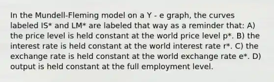 In the Mundell-Fleming model on a Y - e graph, the curves labeled IS* and LM* are labeled that way as a reminder that: A) the price level is held constant at the world price level p*. B) the interest rate is held constant at the world interest rate r*. C) the exchange rate is held constant at the world exchange rate e*. D) output is held constant at the full employment level.