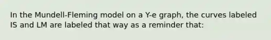 In the Mundell-Fleming model on a Y-e graph, the curves labeled IS and LM are labeled that way as a reminder that: