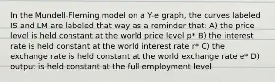 In the Mundell-Fleming model on a Y-e graph, the curves labeled IS and LM are labeled that way as a reminder that: A) the price level is held constant at the world price level p* B) the interest rate is held constant at the world interest rate r* C) the exchange rate is held constant at the world exchange rate e* D) output is held constant at the full employment level