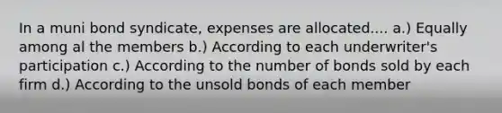 In a muni bond syndicate, expenses are allocated.... a.) Equally among al the members b.) According to each underwriter's participation c.) According to the number of bonds sold by each firm d.) According to the unsold bonds of each member