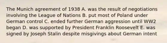 The Munich agreement of 1938 A. was the result of negotiations involving the League of Nations B. put most of Poland under German control C. ended further German aggression until WW2 began D. was supported by President Franklin Roosevelt E. was signed by Joseph Stalin despite misgivings about German intent