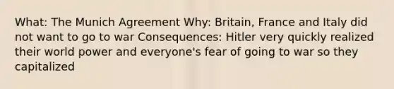 What: The Munich Agreement Why: Britain, France and Italy did not want to go to war Consequences: Hitler very quickly realized their world power and everyone's fear of going to war so they capitalized