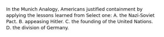 In the Munich Analogy, Americans justified containment by applying the lessons learned from Select one: A. the Nazi-Soviet Pact. B. appeasing Hitler. C. the founding of the United Nations. D. the division of Germany.