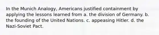 In the Munich Analogy, Americans justified containment by applying the lessons learned from a. the division of Germany. b. the founding of the United Nations. c. appeasing Hitler. d. the Nazi-Soviet Pact.