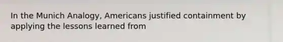 In the Munich Analogy, Americans justified containment by applying the lessons learned from