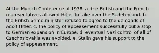 At the Munich Conference of 1938, a. the British and the French representatives allowed Hitler to take over the Sudetenland. b. the British prime minister refused to agree to the demands of Adolf Hitler. c. the policy of appeasement successfully put a stop to German expansion in Europe. d. eventual Nazi control of all of Czechoslovakia was avoided. e. Stalin gave his support to the policy of appeasement.