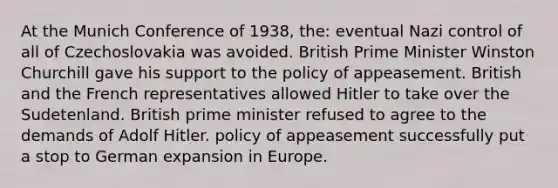 At the Munich Conference of 1938, the: eventual Nazi control of all of Czechoslovakia was avoided. British Prime Minister Winston Churchill gave his support to the policy of appeasement. British and the French representatives allowed Hitler to take over the Sudetenland. British prime minister refused to agree to the demands of Adolf Hitler. policy of appeasement successfully put a stop to German expansion in Europe.