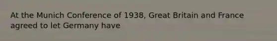 At the Munich Conference of 1938, Great Britain and France agreed to let Germany have