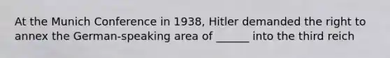 At the Munich Conference in 1938, Hitler demanded the right to annex the German-speaking area of ______ into the third reich