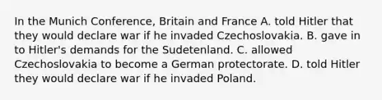 In the Munich Conference, Britain and France A. told Hitler that they would declare war if he invaded Czechoslovakia. B. gave in to Hitler's demands for the Sudetenland. C. allowed Czechoslovakia to become a German protectorate. D. told Hitler they would declare war if he invaded Poland.