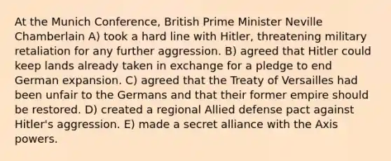 At the Munich Conference, British Prime Minister Neville Chamberlain A) took a hard line with Hitler, threatening military retaliation for any further aggression. B) agreed that Hitler could keep lands already taken in exchange for a pledge to end German expansion. C) agreed that the Treaty of Versailles had been unfair to the Germans and that their former empire should be restored. D) created a regional Allied defense pact against Hitler's aggression. E) made a secret alliance with the Axis powers.