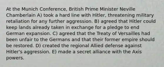 At the Munich Conference, British Prime Minister Neville Chamberlain A) took a hard line with Hitler, threatening military retaliation for any further aggression. B) agreed that Hitler could keep lands already taken in exchange for a pledge to end German expansion. C) agreed that the Treaty of Versailles had been unfair to the Germans and that their former empire should be restored. D) created the regional Allied defense against Hitler's aggression. E) made a secret alliance with the Axis powers.