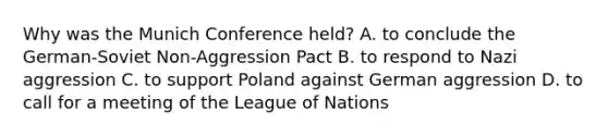 Why was the Munich Conference held? A. to conclude the German-Soviet Non-Aggression Pact B. to respond to Nazi aggression C. to support Poland against German aggression D. to call for a meeting of the League of Nations