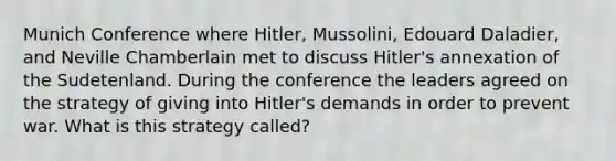 Munich Conference where Hitler, Mussolini, Edouard Daladier, and Neville Chamberlain met to discuss Hitler's annexation of the Sudetenland. During the conference the leaders agreed on the strategy of giving into Hitler's demands in order to prevent war. What is this strategy called?