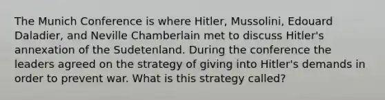 The Munich Conference is where Hitler, Mussolini, Edouard Daladier, and Neville Chamberlain met to discuss Hitler's annexation of the Sudetenland. During the conference the leaders agreed on the strategy of giving into Hitler's demands in order to prevent war. What is this strategy called?