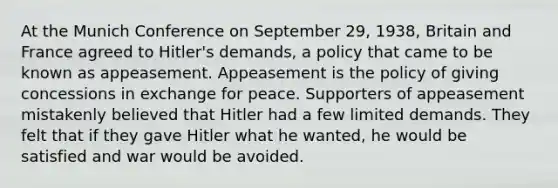 At the Munich Conference on September 29, 1938, Britain and France agreed to Hitler's demands, a policy that came to be known as appeasement. Appeasement is the policy of giving concessions in exchange for peace. Supporters of appeasement mistakenly believed that Hitler had a few limited demands. They felt that if they gave Hitler what he wanted, he would be satisfied and war would be avoided.