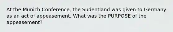 At the Munich Conference, the Sudentland was given to Germany as an act of appeasement. What was the PURPOSE of the appeasement?