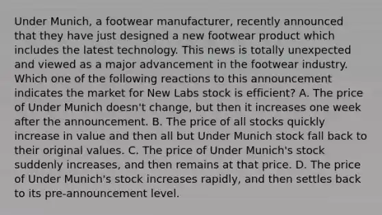 Under Munich, a footwear manufacturer, recently announced that they have just designed a new footwear product which includes the latest technology. This news is totally unexpected and viewed as a major advancement in the footwear industry. Which one of the following reactions to this announcement indicates the market for New Labs stock is efficient? A. The price of Under Munich doesn't change, but then it increases one week after the announcement. B. The price of all stocks quickly increase in value and then all but Under Munich stock fall back to their original values. C. The price of Under Munich's stock suddenly increases, and then remains at that price. D. The price of Under Munich's stock increases rapidly, and then settles back to its pre-announcement level.