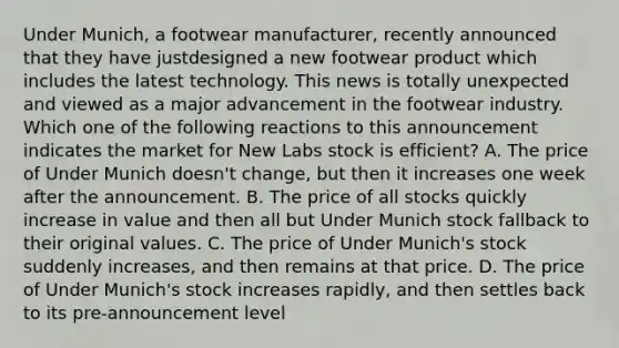 Under Munich, a footwear manufacturer, recently announced that they have justdesigned a new footwear product which includes the latest technology. This news is totally unexpected and viewed as a major advancement in the footwear industry. Which one of the following reactions to this announcement indicates the market for New Labs stock is efficient? A. The price of Under Munich doesn't change, but then it increases one week after the announcement. B. The price of all stocks quickly increase in value and then all but Under Munich stock fallback to their original values. C. The price of Under Munich's stock suddenly increases, and then remains at that price. D. The price of Under Munich's stock increases rapidly, and then settles back to its pre-announcement level