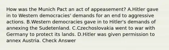 How was the Munich Pact an act of appeasement? A.Hitler gave in to Western democracies' demands for an end to aggressive actions. B.Western democracies gave in to Hitler's demands of annexing the Sudetenland. C.Czechoslovakia went to war with Germany to protect its lands. D.Hitler was given permission to annex Austria. Check Answer