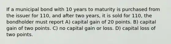 If a municipal bond with 10 years to maturity is purchased from the issuer for 110, and after two years, it is sold for 110, the bondholder must report A) capital gain of 20 points. B) capital gain of two points. C) no capital gain or loss. D) capital loss of two points.