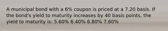 A municipal bond with a 6% coupon is priced at a 7.20 basis. If the bond's yield to maturity increases by 40 basis points, the yield to maturity is: 5.60% 6.40% 6.80% 7.60%