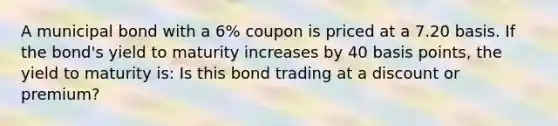 A municipal bond with a 6% coupon is priced at a 7.20 basis. If the bond's yield to maturity increases by 40 basis points, the yield to maturity is: Is this bond trading at a discount or premium?