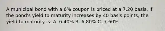 A municipal bond with a 6% coupon is priced at a 7.20 basis. If the bond's yield to maturity increases by 40 basis points, the yield to maturity is: A. 6.40% B. 6.80% C. 7.60%