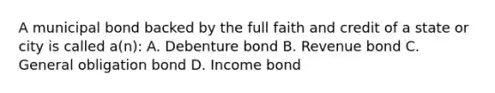 A municipal bond backed by the full faith and credit of a state or city is called a(n): A. Debenture bond B. Revenue bond C. General obligation bond D. Income bond