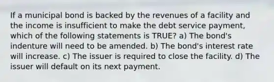 If a municipal bond is backed by the revenues of a facility and the income is insufficient to make the debt service payment, which of the following statements is TRUE? a) The bond's indenture will need to be amended. b) The bond's interest rate will increase. c) The issuer is required to close the facility. d) The issuer will default on its next payment.