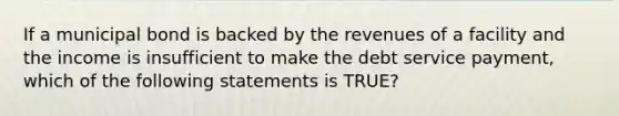 If a municipal bond is backed by the revenues of a facility and the income is insufficient to make the debt service payment, which of the following statements is TRUE?