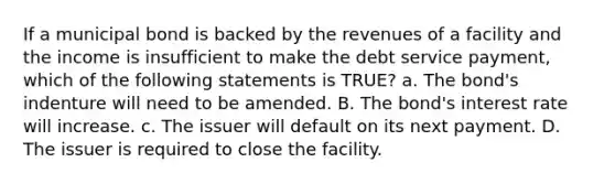 If a municipal bond is backed by the revenues of a facility and the income is insufficient to make the debt service payment, which of the following statements is TRUE? a. The bond's indenture will need to be amended. B. The bond's interest rate will increase. c. The issuer will default on its next payment. D. The issuer is required to close the facility.